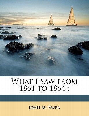 What I Saw from 1861 to 1864; by Paver, John M.