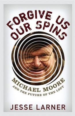 Forgive Us Our Spins: Michael Moore and the Future of the Left by Larner, Jesse