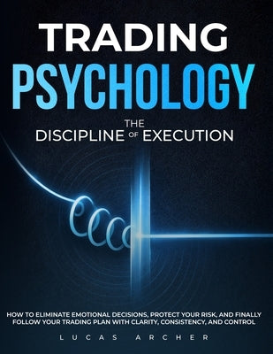 Trading Psychology - The Discipline of Execution: How to Eliminate Emotional Decisions, Protect Your Risk and Finally Follow Your Trading Plan with Cl by Archer, Lucas