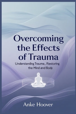 Overcoming the Effects of Trauma: Understanding Trauma, Restoring the Mind and Body by Hoover, Anke