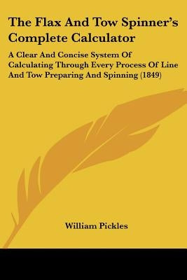 The Flax And Tow Spinner's Complete Calculator: A Clear And Concise System Of Calculating Through Every Process Of Line And Tow Preparing And Spinning by Pickles, William