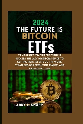 2024 THE FUTURE IS Bitcoin ETFs: Your Secret Weapon for Writing Success: The Lazy Investor's Guide to Getting Rich: Let ETFs Do the Work, Strategies f by Knapp, Larry L.