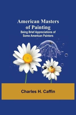 American Masters of Painting; Being Brief Appreciations of Some American Painters by H. Caffin, Charles