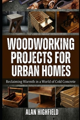 Woodworking Projects for Urban Homes: Reclaiming Warmth in a World of Cold Concrete by Highfield, Alan