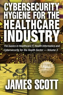 Cybersecurity Hygiene for the Healthcare Industry: The basics in Healthcare IT, Health Informatics and Cybersecurity for the Health Sector Volume 3 by Scott, James