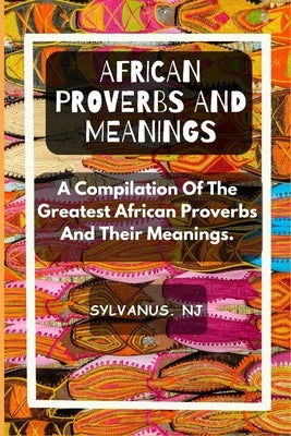 African Proverbs and Meanings: A Compilation Of The Greatest African Proverbs And Their Meanings by Nj, Sylvanus