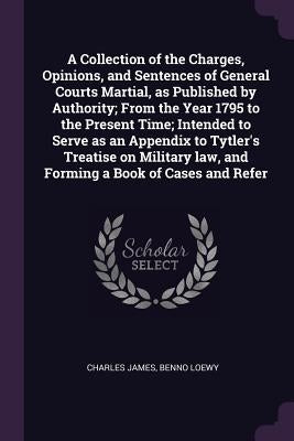 A Collection of the Charges, Opinions, and Sentences of General Courts Martial, as Published by Authority; From the Year 1795 to the Present Time; Int by James, Charles