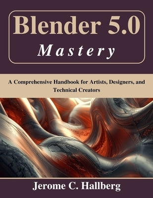 Blender 5.0 Mastery: A Comprehensive Handbook for Artists, Designers, and Technical Creators by Hallberg, Jerome C.
