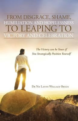 From Disgrace, Shame, Humiliation and Hopelessness to Leaping to Victory and Celebration: The Victory Can Be Yours If You Strategically Position Yours by Wallace-Bruce, Nii Lante