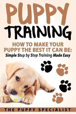 Puppy Training: How To Make Your Puppy The Best It Can Be: Simple Step by Step Training Made Easy. by Specialist, Your Puppy