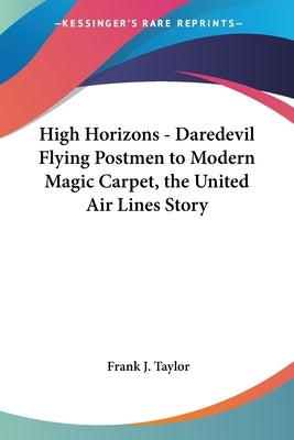 High Horizons - Daredevil Flying Postmen to Modern Magic Carpet, the United Air Lines Story by Taylor, Frank J.