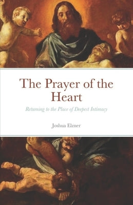 The Prayer of the Heart: Returning to the Place of Deepest Intimacy by Elzner, Joshua