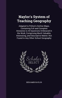 Naylor's System of Teaching Geography: Adapted to Pelton's Outline Maps, Containing Full and Complete Answeres to All Questions Embraced in the Work, by Naylor, Benjamin