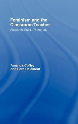 Feminism and the Classroom Teacher: Research, Praxis, Pedagogy by Coffey, Amanda
