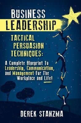 Business Leadership: Tactical Persuasion Techniques - A Complete Blueprint To Leadership, Communication, and Management For The Workplace and Life! by Stanzma, Derek