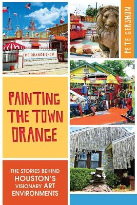 Painting the Town Orange:: The Stories Behind Houston's Visionary Art Environments by Gershon, Pete