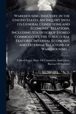 Warehousing Industry in the United States. An Inquiry Into its General Conditions and Economic Relations, Including Statistics of Stored Commodities, by United States Dept of Commerce and Lab