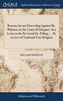Reasons for not Proceeding Against Mr. Whiston, by the Court of Delegates. In a Letter to the Reverend Dr. Pelling, ... By a Lover of Truth and True R by Whiston, William