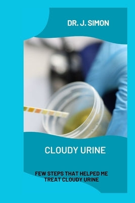 Cloudy Urine: Few Steps That Helped Me Treat Cloudy Urine by Simon, J.