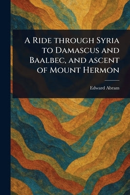 A Ride Through Syria to Damascus and Baalbec, and Ascent of Mount Hermon by Abram, Edward