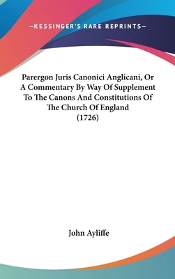 Parergon Juris Canonici Anglicani, Or A Commentary By Way Of Supplement To The Canons And Constitutions Of The Church Of England (1726) by Ayliffe, John