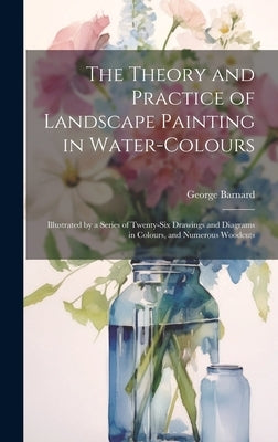 The Theory and Practice of Landscape Painting in Water-Colours: Illustrated by a Series of Twenty-Six Drawings and Diagrams in Colours, and Numerous W by Barnard, George