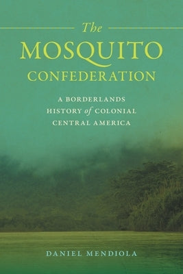 The Mosquito Confederation: A Borderlands History of Colonial Central America by Mendiola, Daniel