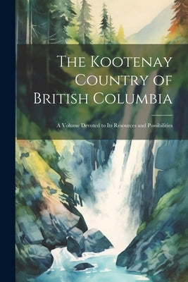 The Kootenay Country of British Columbia: A Volume Devoted to its Resources and Possibilities by Anonymous