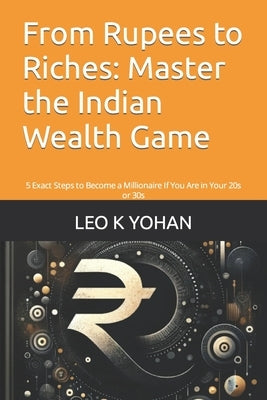From Rupees to Riches: Master the Indian Wealth Game: 5 Exact Steps to Become a Millionaire If You Are in Your 20s or 30s by K. Yohan, Leo