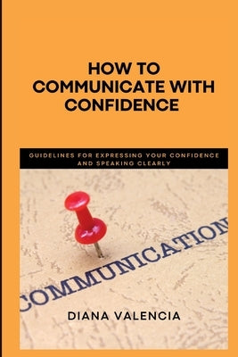 How to Communicate with Confidence: Guidelines for expressing your confidence and speaking clearly by Valencia, Diana