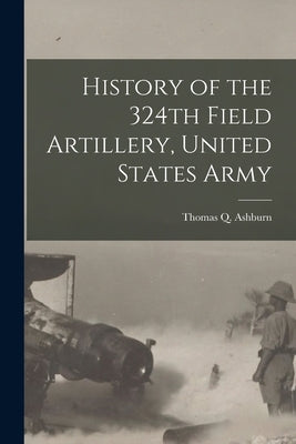History of the 324th Field Artillery, United States Army by Ashburn, Thomas Q.