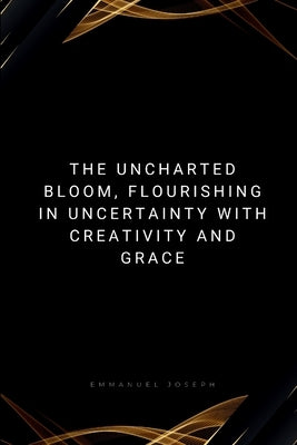 The Uncharted Bloom, Flourishing in Uncertainty with Creativity and Grace: Flourishing in Uncertainty with Creativity and Grace by Joseph, Emmanuel