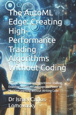 The AutoML Edge: Creating High-Performance Trading Algorithms Without Coding: AutoML Democratizes Algorithmic Trading, Enabling Traders to Leverage th by Lomovasky, Israel Carlos