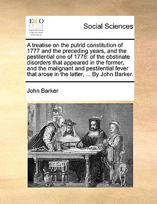 A Treatise on the Putrid Constitution of 1777 and the Preceding Years, and the Pestilential One of 1778: Of the Obstinate Disorders That Appeared in t by Barker, John