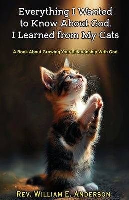 Everything I Wanted to Know about God I Learned from My Cats: A Book About Growing Your Relationship With God through Your Relationship with Your Pets by Anderson, William E.
