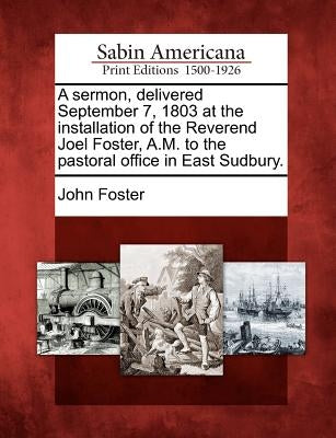 A Sermon, Delivered September 7, 1803 at the Installation of the Reverend Joel Foster, A.M. to the Pastoral Office in East Sudbury. by Foster, John