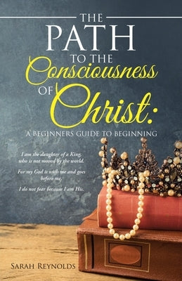 The Path to the Consciousness of Christ: A Beginners Guide to Beginning by Reynolds, Sarah