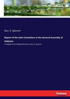 Report of the Joint Committee of the General Assembly of Alabama: In Regard to the Alleged Election of Geo. E. Spencer by Spencer, Geo E.