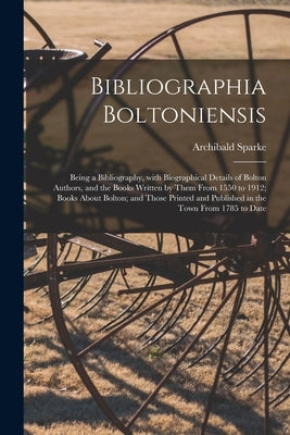 Bibliographia Boltoniensis: Being a Bibliography, With Biographical Details of Bolton Authors, and the Books Written by Them From 1550 to 1912; Bo by Sparke, Archibald