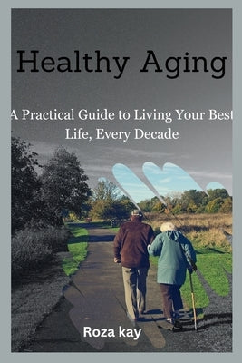 Healthy Aging: A Practical Guide to Living Your Best Life, Every Decade by Kay, Roza