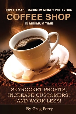 How to Make Maximum Money with Your Coffee Shop in Minimum Time: Skyrocket Profits, Increase Customers, and Work Less! by Perry, Greg