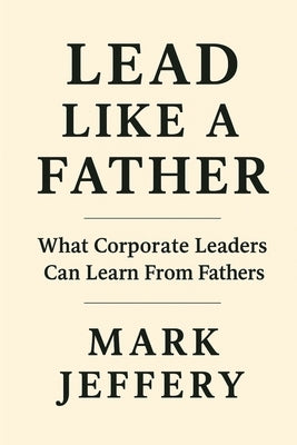 Lead Like a Father: What Corporate Leaders can Learn from Fathers by Jeffery, Mark