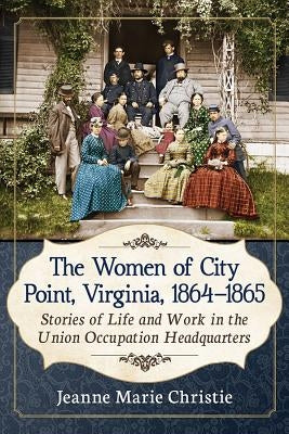 The Women of City Point, Virginia, 1864-1865: Stories of Life and Work in the Union Occupation Headquarters by Christie, Jeanne Marie