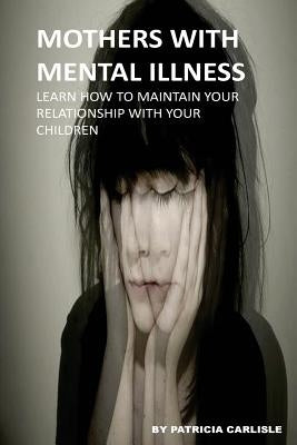 Mothers With Mental Illness: Learn How To Maintain Your Relationship With Your Children by Carlisle, Patricia a.