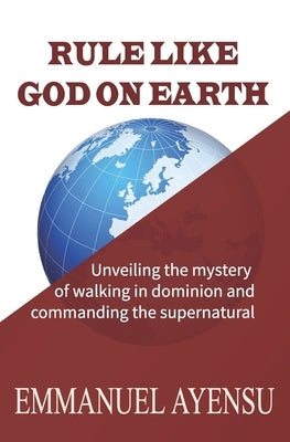 Rule Like God on Earth: Unveiling the mystery of walking in dominion and commanding the supernatural by Ayensu, Emmanuel