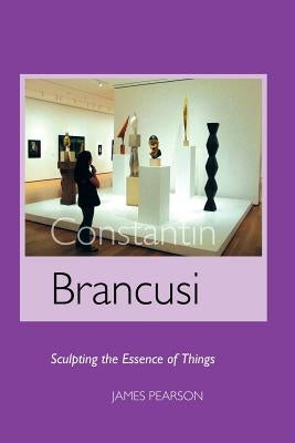 Constantin Brancusi: Sculpting the Essence of Things by Pearson, James
