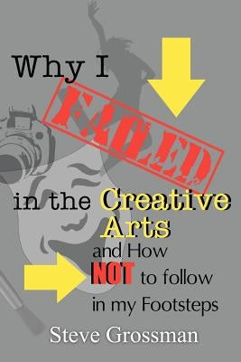Why I FAILED in the Creative Arts: and How NOT to Follow in My Footsteps by Grossman, Steve