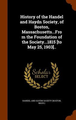 History of the Handel and Haydn Society, of Boston, Massachusetts...From the Foundation of the Society...1815 [to May 25, 1903].. by Handel and Haydn Society (Boston, Mass )
