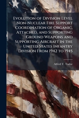Evolution of Division Level Non-Nuclear Fire Support Coordination of Organic, Attached, and Supporting Ground Weapons and Supporting Aircraft in the U by Tudor, Alfred T.