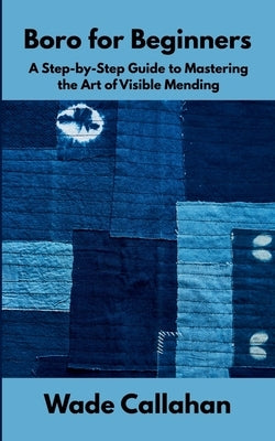 Boro for Beginners: A Step-by-Step Guide to Mastering the Art of Visible Mending by Callahan, Wade